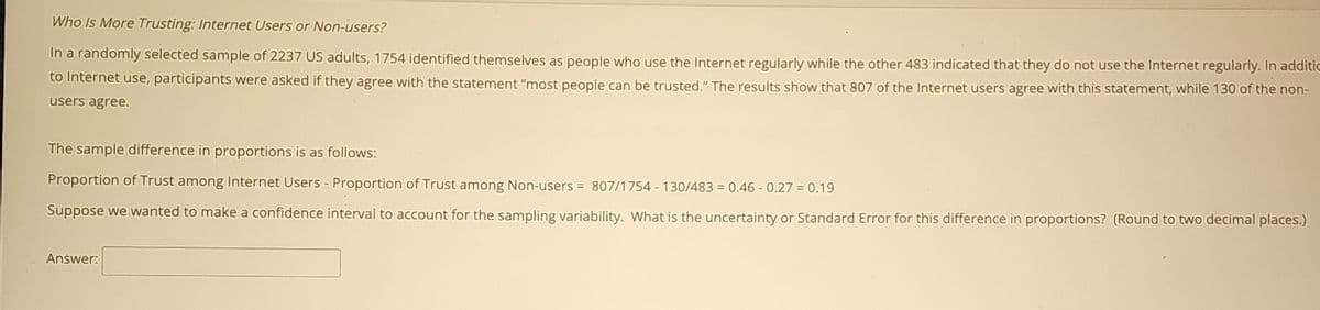 Who Is More Trusting: Internet Users or Non-users?
In a randomly selected sample of 2237 US adults, 1754 identified themselves as people who use the Internet regularly while the other 483 indicated that they do not use the Internet regularly. In additic
to Internet use, participants were asked if they agree with the statement "most people can be trusted." The results show that 807 of the Internet users agree with this statement, while 130 of the non-
users agree.
The sample difference in proportions is as follows:
Proportion of Trust among Internet Users - Proportion of Trust among Non-users = 807/1754 - 130/483 = 0.46 - 0.27 = 0.19
Suppose we wanted to make a confidence interval to account for the sampling variability. What is the uncertainty or Standard Error for this difference in proportions? (Round to two decimal places.)
Anśwer:
