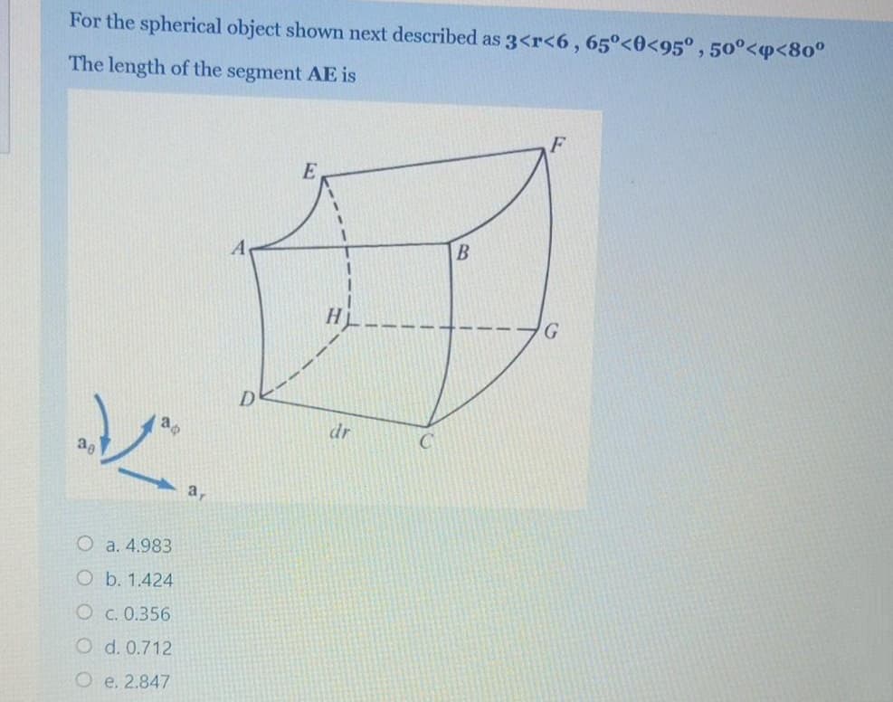 For the spherical object shown next described as 3<r<6,65°<0<95° , 50°<p<80°
The length of the segment AE is
E
B
dr
a,
O a. 4.983
O b. 1.424
O c. 0.356
O d. 0.712
O e. 2.847
