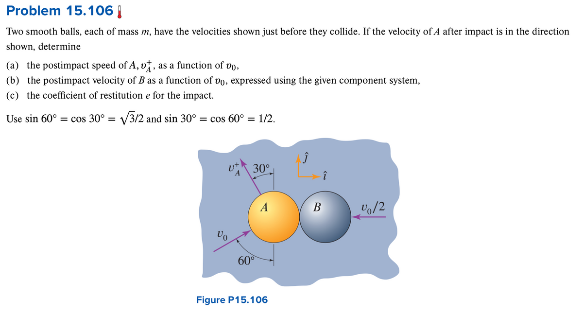 Problem 15.106 |
Two smooth balls, each of mass m, have the velocities shown just before they collide. If the velocity of A after impact is in the direction
shown, determine
(a) the postimpact speed of A, v]
+
A
و
as a function of vo,
(b) the postimpact velocity of B as a function of vo, expressed using the given component system,
(c) the coefficient of restitution e for the impact.
Use sin 60° = cos 30° = √√3/2 and sin 30° = cos 60° = 1/2.
30°
î
A
B
1/2
V
60°
Figure P15.106