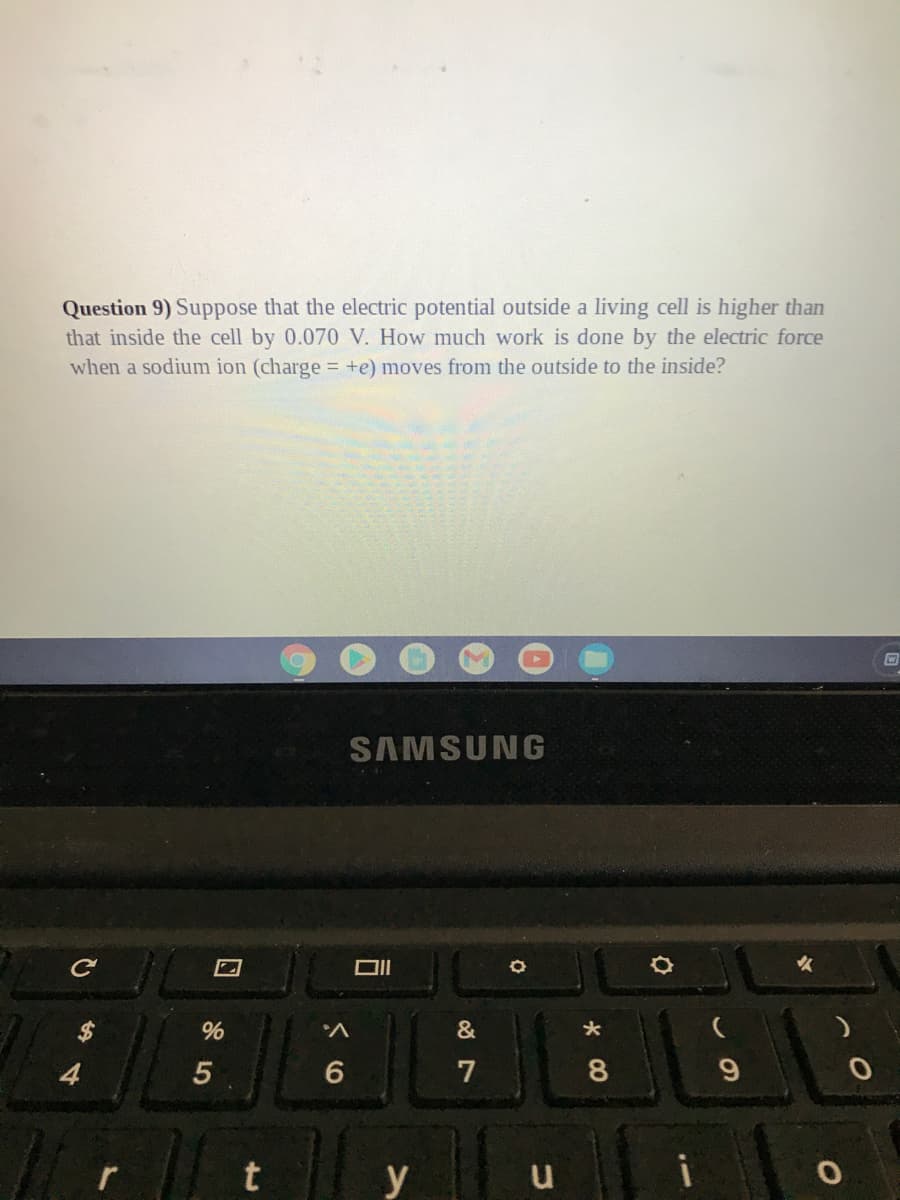 Question 9) Suppose that the electric potential outside a living cell is higher than
that inside the cell by 0.070 V. How much work is done by the electric force
when a sodium ion (charge = +e) moves from the outside to the inside?
SAMSUNG
ロI
4
7
9.
i
y
CO
%24
