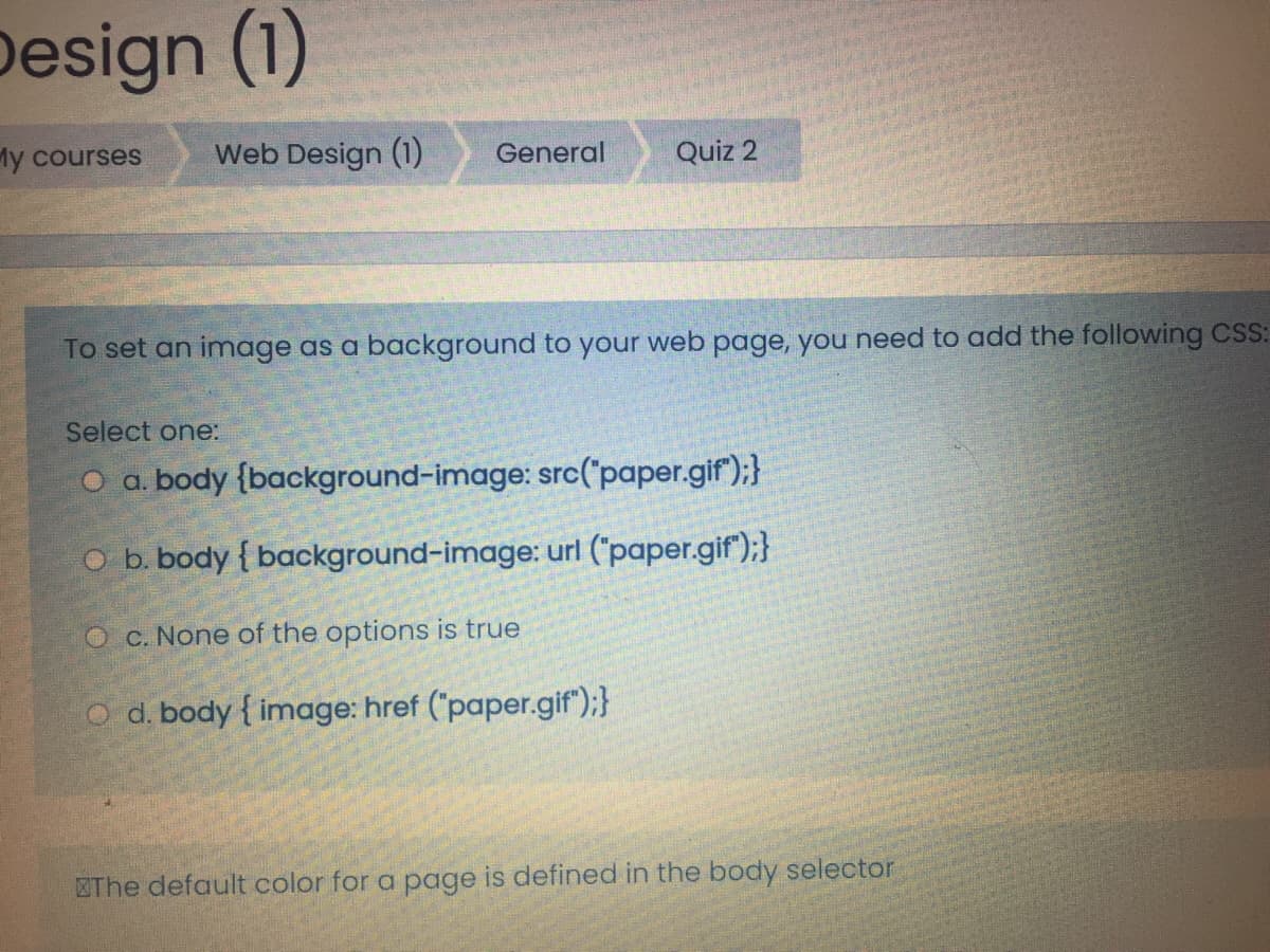 Design (1)
My courses
Web Design (1)
General
Quiz 2
To set an image as a background to your web page, you need to add the following CSS:
Select one:
O a. body {background-image: src("paper.gif");}
O b. body { background-image: url ("paper.gif");}
O c. None of the options is true
O d. body { image: href ('paper.gif");}
ZThe default color for a page is defined in the body selector
