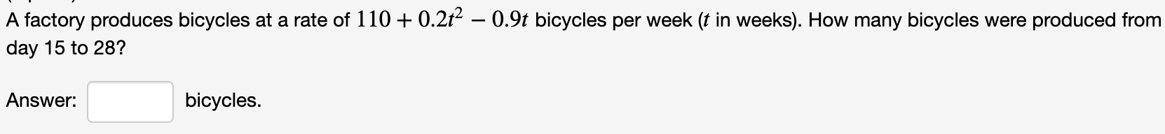 A factory produces bicycles at a rate of 110 + 0.2t² – 0.9t bicycles per week (t in weeks). How many bicycles were produced from
day 15 to 28?
Answer:
bicycles.
