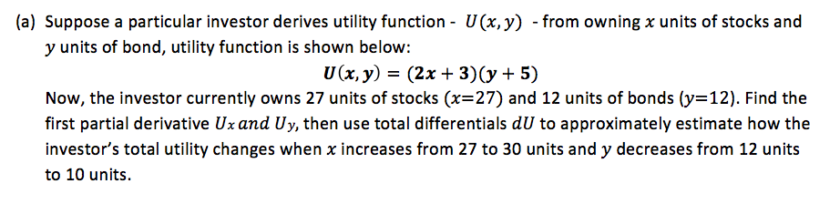 |(a) Suppose a particular investor derives utility function - U(x,y) - from owning x units of stocks and
y units of bond, utility function is shown below:
U(x, y) = (2x + 3)(y + 5)
Now, the investor currently owns 27 units of stocks (x=27) and 12 units of bonds (y=12). Find the
first partial derivative Ux and Uy, then use total differentials dU to approximately estimate how the
investor's total utility changes when x increases from 27 to 30 units and y decreases from 12 units
to 10 units.
