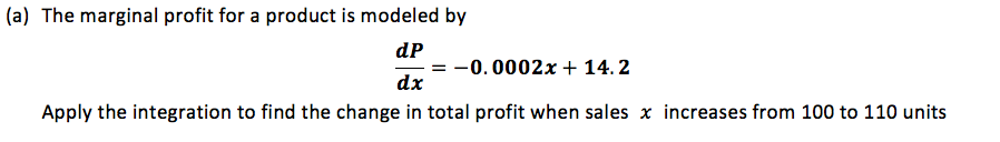 a) The marginal profit for a product is modeled by
dP
-0.0002x + 14. 2
dx
Apply the integration to find the hange in total profit when sales x increases from 100 to 110 units
