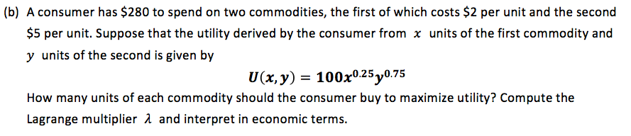 (b) A consumer has $280 to spend on two commodities, the first of which costs $2 per unit and the second
$5 per unit. Suppose that the utility derived by the consumer from x units of the first commodity and
y units of the second is given by
U(x,y) = 100x0.25y0.75
How many units of each commodity should the consumer buy to maximize utility? Compute the
Lagrange multiplier a and interpret in economic terms.
