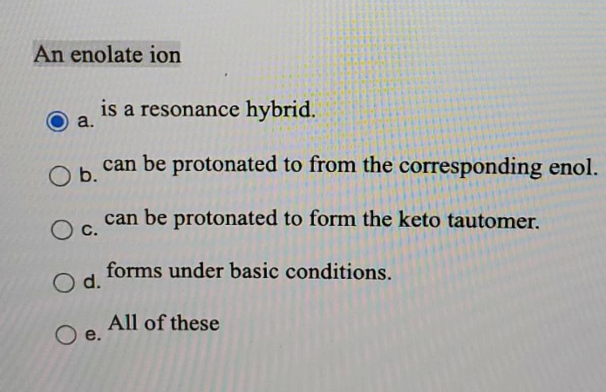 An enolate ion
a.
is a resonance hybrid.
O b. can be protonated to from the corresponding enol.
can be protonated to form the keto tautomer.
C.
O d.
O e.
forms under basic conditions.
All of these