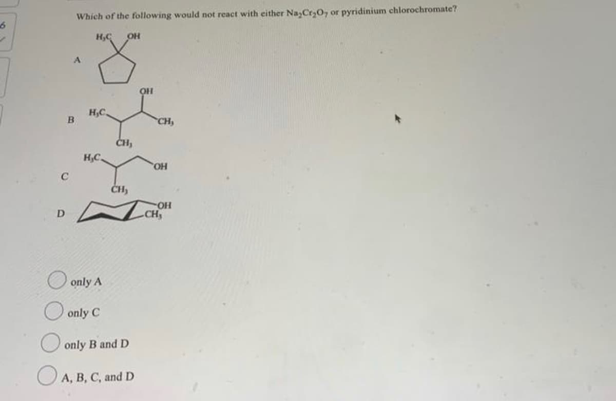 6
✓
C
D
Which of the following would not react with either Na₂Cr₂O, or pyridinium chlorochromate?
H₂C OH
A
B
H,C.
H,C.
only A
only C
CH₂
CH₂
only B and D
A, B, C, and D
OH
CH₂
OH
OH