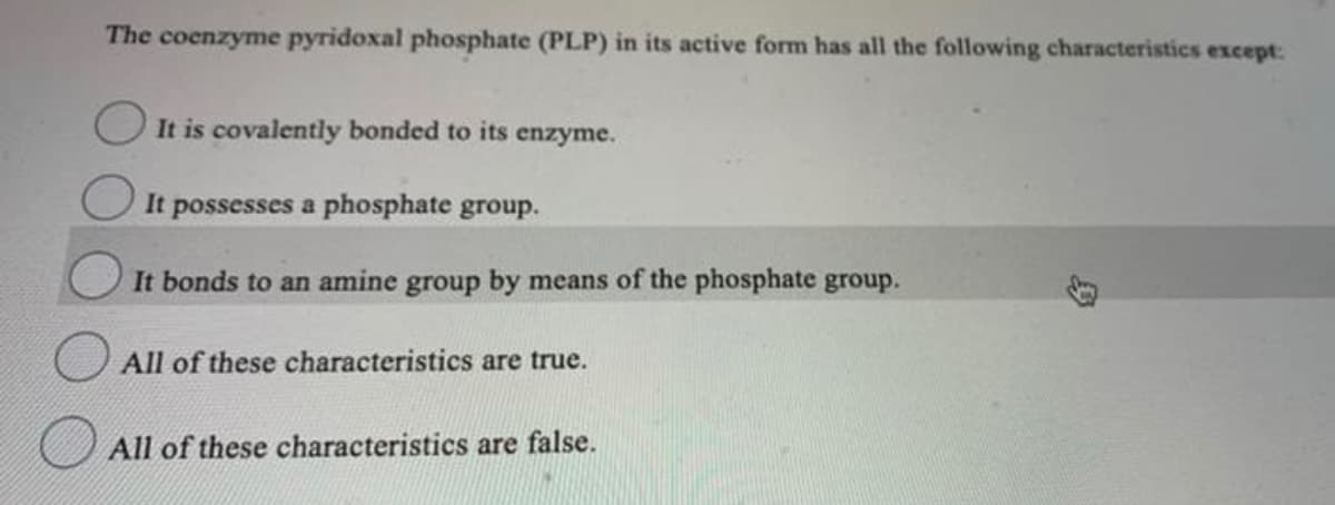 The coenzyme pyridoxal phosphate (PLP) in its active form has all the following characteristics except:
It is covalently bonded to its enzyme.
It possesses a phosphate group.
It bonds to an amine group by means of the phosphate group.
All of these characteristics are true.
All of these characteristics are false.