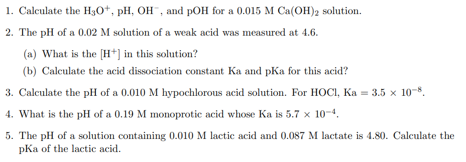 1. Calculate the H3O+, pH, OH¯, and pOH for a 0.015 M Ca(OH)2 solution.
2. The pH of a 0.02 M solution of a weak acid was measured at 4.6.
(a) What is the [H+] in this solution?
(b) Calculate the acid dissociation constant Ka and pKa for this acid?
3. Calculate the pH of a 0.010 M hypochlorous acid solution. For HOCI, Ka = 3.5 × 10-8.
4. What is the pH of a 0.19 M monoprotic acid whose Ka is 5.7 x 10-4.
5. The pH of a solution containing 0.010 M lactic acid and 0.087 M lactate is 4.80. Calculate the
pKa of the lactic acid.
