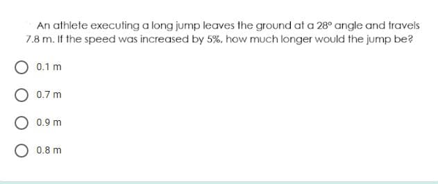 An athlete executing a long jump leaves the ground at a 28° angle and travels
7.8 m. If the speed was increased by 5%, how much longer would the jump be?
0.1 m
0.7 m
0.9 m
O 0.8 m
