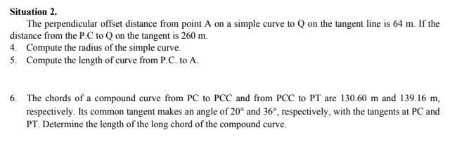 Situation 2.
The perpendicular offset distance from point A on a simple curve to Q on the tangent line is 64 m. If the
distance from the P.C to Q on the tangent is 260 m.
4. Compute the radius of the simple curve.
5. Compute the length of curve from P.C. to A.
6. The chords of a compound curve from PC to PCC and from PCC to PT are 130.60 m and 139.16 m,
respectively. Its common tangent makes an angle of 20° and 36°, respectively, with the tangents at PC and
PT. Determine the length of the long chord of the compound curve.
