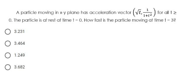 A particle moving in xy plane has acceleration vector (VE,) for all tz
O. The particle is at rest at time t = 0. How fast is the particle moving at time t = 3?
1+t2
3.231
3.464
O 1.249
O 3.682
