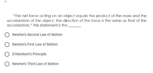 "The net force acting on an object equals the product of the mass and the
acceleration of the object. The direction of the force is the same as that of the
acceleration." This statement is the
Newton's Second Law of Motion
Newton's First Law of Motion
O D'Alembert's Principle
Newton's Third Law of Motion
