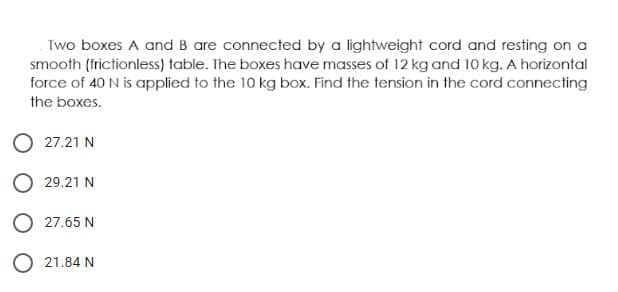 Two boxes A and B are connected by a lightweight cord and resting on a
smooth (frictionless) table. The boxes have masses of 12 kg and 10 kg. A horizontal
force of 40 N is applied to the 10 kg box. Find the tension in the cord connecting
the boxes.
O 27.21 N
O 29.21 N
O 27.65 N
O 21.84 N
