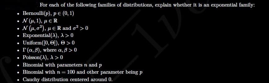 For each of the following families of distributions, explain whether it is an exponential family:
Bernoulli(p), p E (0, 1)
. Ν (μ, 1), με R
• N (4, 02), µ eR and o? > 0
• Exponential(A), 1 > 0
Uniform([0, O]), e >0
I (a, B), where a, B > 0
Poisson(A), A> 0
• Binomial with parameters n and p
• Binomial with n = 100 and other parameter being p
Cauchy distribution centered around 0.
