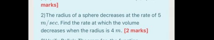 marks]
2) The radius of a sphere decreases at the rate of 5
m/sec. Find the rate at which the volume
decreases when the radius is 4 m. [2 marks]
