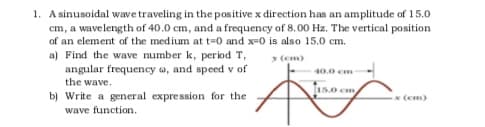 1. A sinusoidal wave traveling in the positive x direction has an amplitude of 15.0
cm, a wavelength of 40.0 cm, and a frequency of 8.00 Hz. The vertical position
of an element of the medium at t=0 and x-0 is also 15.0 cm.
a) Find the wave number k, period T,
y (em)
angular frequency a, and speed v of
40.0 cm
the wave.
15.0 cm
b) Write a general expression for the
(cm)
wave function.

