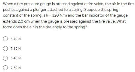 When a tire pressure gauge is pressed against a tire valve, the air in the tire
pushes against a plunger attached to a spring. Suppose the spring
constant of the spring is k = 320 N/m and the bar indicator of the gauge
extends 2.0 cm when the gauge is pressed against the tire valve. What
force does the air in the tire apply to the spring?
O 8.40 N
7.10 N
O 6.40 N
7.50 N