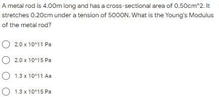 A metal rod is 4.00m long and has a cross-sectional area of 0.50cm^2. It
stretches 0.20cm under a tension of 5000N. What is the Young's Modulus
of the metal rod?
O 2.0 x 10^11 Pa
O 2.0 x 10^15 Pa
O 1.3 x 10^11 Aa
O 1.3 x 10^15 Pa