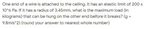 One end of a wire is attached to the ceiling. It has an elastic limit of 200 x
10^6 Pa. If it has a radius of 3.45mm, what is the maximum load (in
kilograms) that can be hung on the other end before it breaks? (g =
9.8m/s^2) (round your answer to nearest whole number)