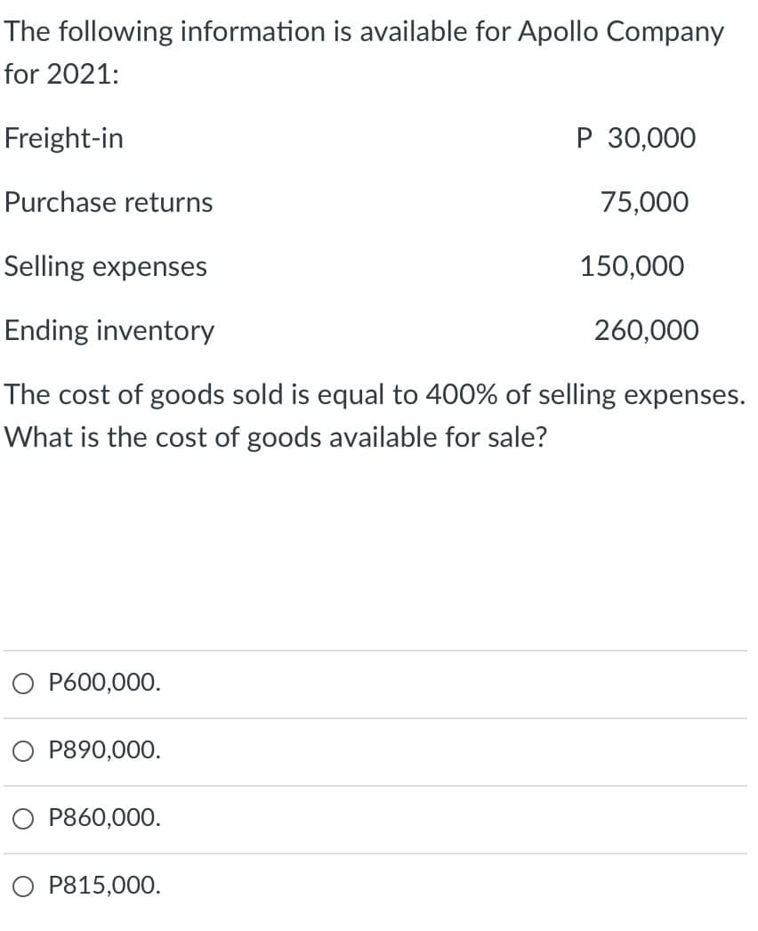 The following information is available for Apollo Company
for 2021:
Freight-in
P 30,000
Purchase returns
75,000
Selling expenses
150,000
Ending inventory
260,000
The cost of goods sold is equal to 400% of selling expenses.
What is the cost of goods available for sale?
O P600,000.
P890,000.
P860,000.
O P815,000.
