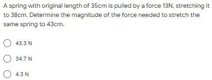 A spring with original length of 35cm is pulled by a force 13N, stretching it
to 38cm. Determine the magnitude of the force needed to stretch the
same spring to 43cm.
43.3 N
34.7 N
4.3 N