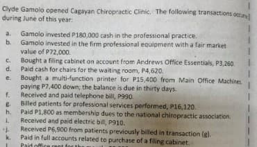 Clyde Gamolo opened Cagayan Chiropractic Clinic. The following transactions octun
during June of this year:
Gamolo invested P180,000 cash in the professional practice.
Gamolo invested in the firm professional equipment with a fair market
value of P72,000.
Bought a filing cabinet on account from Andrews Office Essentials, P3,260.
d.
a.
b.
C.
Paid cash for chairs for the waiting room, P4,620.
Bought a multi-function printer for P15,400 from Main Office Machines
paying P7,400 down; the balance is due in thirty days.
Received and paid telephone bill, P990.
Billed patients for professional services performed, P16,120.
Paid P1,800 as membership dues to the national chiropractic association.
e.
f.
h.
Received and paid electric bill, P910.
Received P6,900 from patients previously billed in transaction (gl.
Paid in full accounts related to purchase of a filing cabinet.
Paid offi
1.
k.
