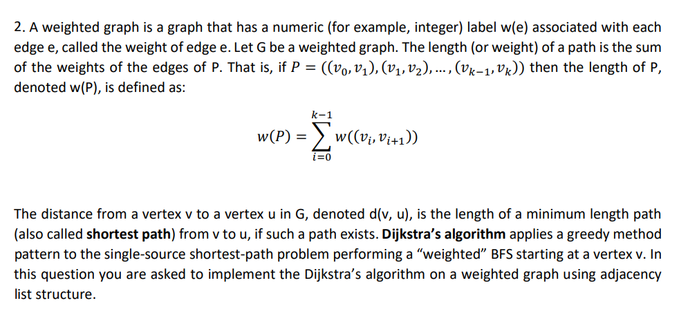 2. A weighted graph is a graph that has a numeric (for example, integer) label w(e) associated with each
edge e, called the weight of edge e. Let G be a weighted graph. The length (or weight) of a path is the sum
of the weights of the edges of P. That is, if P = ((vo, v1), (V1, v2),. , (vk-1, Vr)) then the length of P,
denoted w(P), is defined as:
k-1
w(P) = >, w((vi, Vi+1))
i=0
The distance from a vertex v to a vertex u in G, denoted d(v, u), is the length of a minimum length path
(also called shortest path) from v to u, if such a path exists. Dijkstra's algorithm applies a greedy method
pattern to the single-source shortest-path problem performing a "weighted" BFS starting at a vertex v. In
this question you are asked to implement the Dijkstra's algorithm on a weighted graph using adjacency
list structure.
