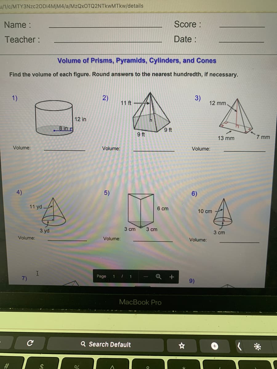u/1/c/MTY3NZC20D14MJM4/a/MzQxOTQ2NTkwMTkw/details
Name :
Score :
Teacher:
Date :
Volume of Prisms, Pyramids, Cylinders, and Cones
Find the volume of each figure. Round answers to the nearest hundredth, if necessary.
1)
2)
3)
12 mm
11 ft
12 in
8 in r
9 ft
9 ft
13 mm
7 mm
Volume:
Volume:
Volume:
4)
5)
6)
11 yd
6 cm
10 cm
3 yd
3 cm
3 сm
3 cm
Volume:
Volume:
Volume:
7)
Page
1 /
1
Q +
9)
MacBook Pro
Q Search Default
#3
