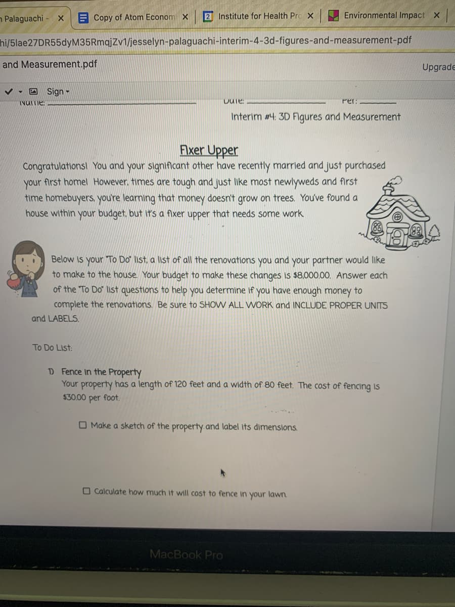 n Palaguachi - x
E Copy of Atom Econom x
2 Institute for Health Pro X
Environmental Impact X
hi/5lae27DR55dyM35RmqjZv1/jesselyn-palaguachi-interim-4-3d-figures-and-measurement-pdf
and Measurement.pdf
Upgrade
v - D Sign -
INUme:
Per:
Interim #4: 3D Flgures and Measurement
Flxer Upper
Congratulationsl You and your significant other have recently married and just purchased
your first homel However, fimes are tough and just like most newlyweds and first
time homebuyers, you're learning that money doesn't grow on trees. You've found a
house within your budget, but it's a fixer upper that needs some work
Below is your To Do" list, a list of all the renovations you and your partner would like
to make to the house. Your budget to make these changes is $8,000.00. Answer each
of the To Do" list questions to help you determine if you have enough money to
complete the renovations. Be sure to SHOW ALL WORK and INCLUDE PROPER UNITS
and LABELS.
To Do List:
D Fence in the Property
Your property has a length of 120 feet and a width of 80 feet. The cost of fencing is
$30.00 per foot.
O Make a sketch of the property.and label its dimensions.
O Calculate how much it will cost to fence in
your lawn
MacBook Pro
