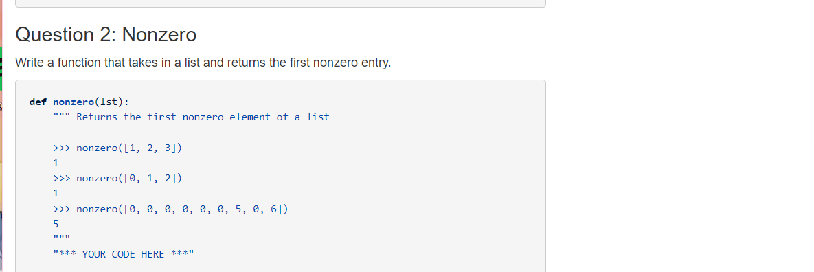 Question 2: Nonzero
Write a function that takes in a list and returns the first nonzero entry.
def nonzero(lst):
""" Returns the first nonzero element of a list
>> nonzero([1, 2, 3])
1
>>> nonzero([0, 1, 2])
1
>>> nonzero([0, 0, 0, 0, 0, e, 5, 0, 6])
"*** YOUR CODE HERE ***"
