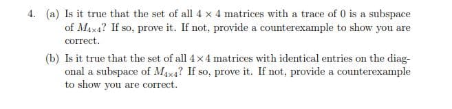4. (a) Is it true that the set of all 4 x 4 matrices with a trace of 0 is a subspace
of Max4? If so, prove it. If not, provide a counterexample to show you are
correct.
(b) Is it true that the set of all 4x 4 matrices with identical entries on the diag-
onal a subspace of MAx4? If so, prove it. If not, provide a counterexample
to show you are correct.
