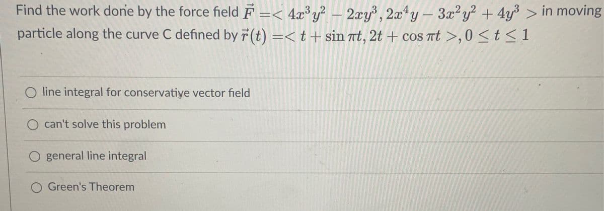 Find the work done by the force field F =< 4x³y? – 2xy³, 2x4y – 3x²y? + 4y³ > in moving
particle along the curve C defined by 7 (t) =< t+ sin at, 2t + coS t >,0 < t<1
O line integral for conservative vector field
can't solve this problem
general line integral
Green's Theorem
