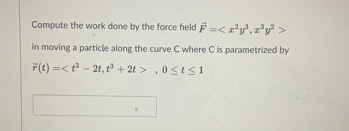 Compute the work done by the force field F =< x²y³ , x³ y² >
in moving a particle along the curve C where C is parametrized by
F(t) =< - 2t,ポ+2t> ,0<ts1
