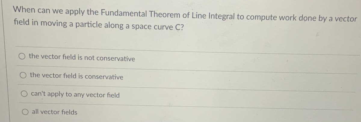 When can we apply the Fundamental Theorem of Line Integral to compute work done by a vector
field in moving a particle along a space curve C?
O the vector field is not conservative
the vector field is conservative
O can't apply to any vector field
all vector fields
