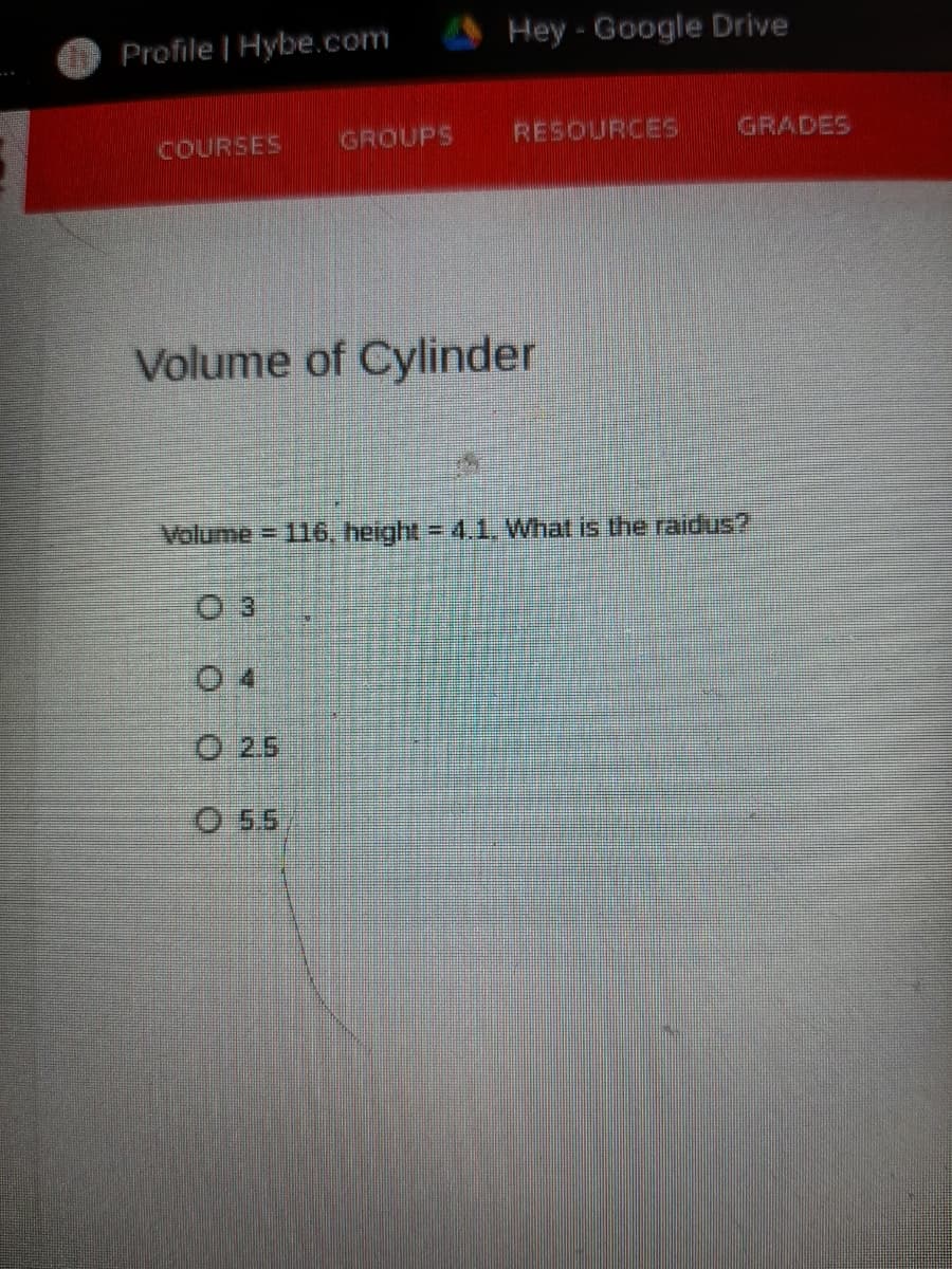 Profile | Hybe.com
Hey - Google Drive
COURSES
GROUPS
RESOURCES
GRADES
Volume of Cylinder
Volume = 116, height = 4.1, What is the raidus?
0 4
O 25
O 55
