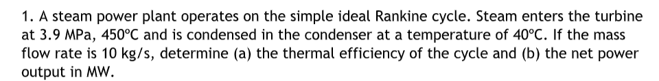 1. A steam power plant operates on the simple ideal Rankine cycle. Steam enters the turbine
at 3.9 MPa, 450°C and is condensed in the condenser at a temperature of 40°C. If the mass
flow rate is 10 kg/s, determine (a) the thermal efficiency of the cycle and (b) the net power
output in MW.
