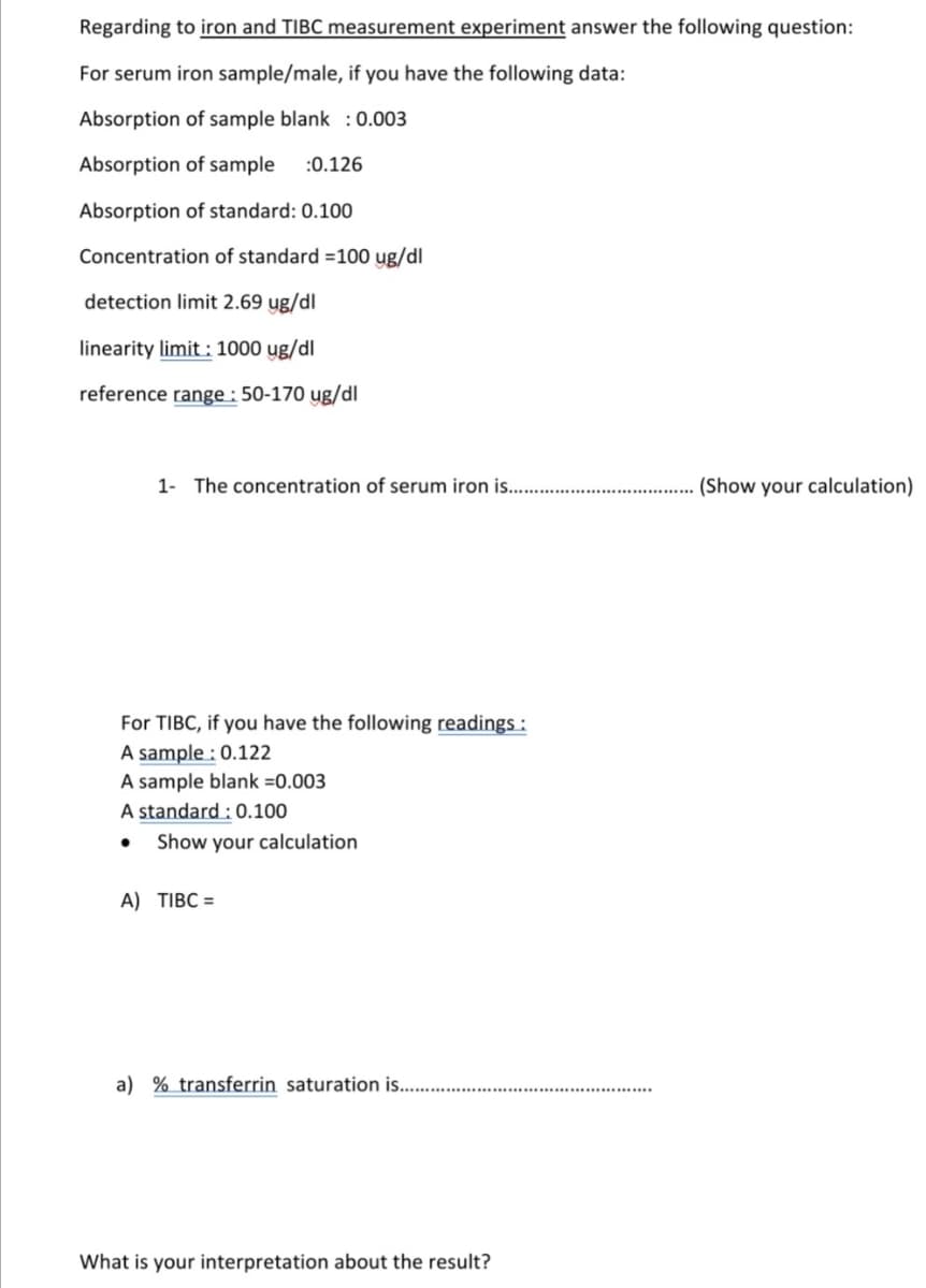 Regarding to iron and TIBC measurement experiment answer the following question:
For serum iron sample/male, if you have the following data:
Absorption of sample blank :0.003
Absorption of sample
:0.126
Absorption of standard: 0.100
Concentration of standard =100 ug/dl
detection limit 2.69 ug/dl
linearity limit : 1000 yg/dl
reference range : 50-170 ug/dl
1- The concentration of serum iron is. .
(Show your calculation)
For TIBC, if you have the following readings :
A sample : 0.122
A sample blank =0.003
A standard : 0.100
Show your calculation
A) TIBC =
a) % transferrin saturation is..
What is your interpretation about the result?
