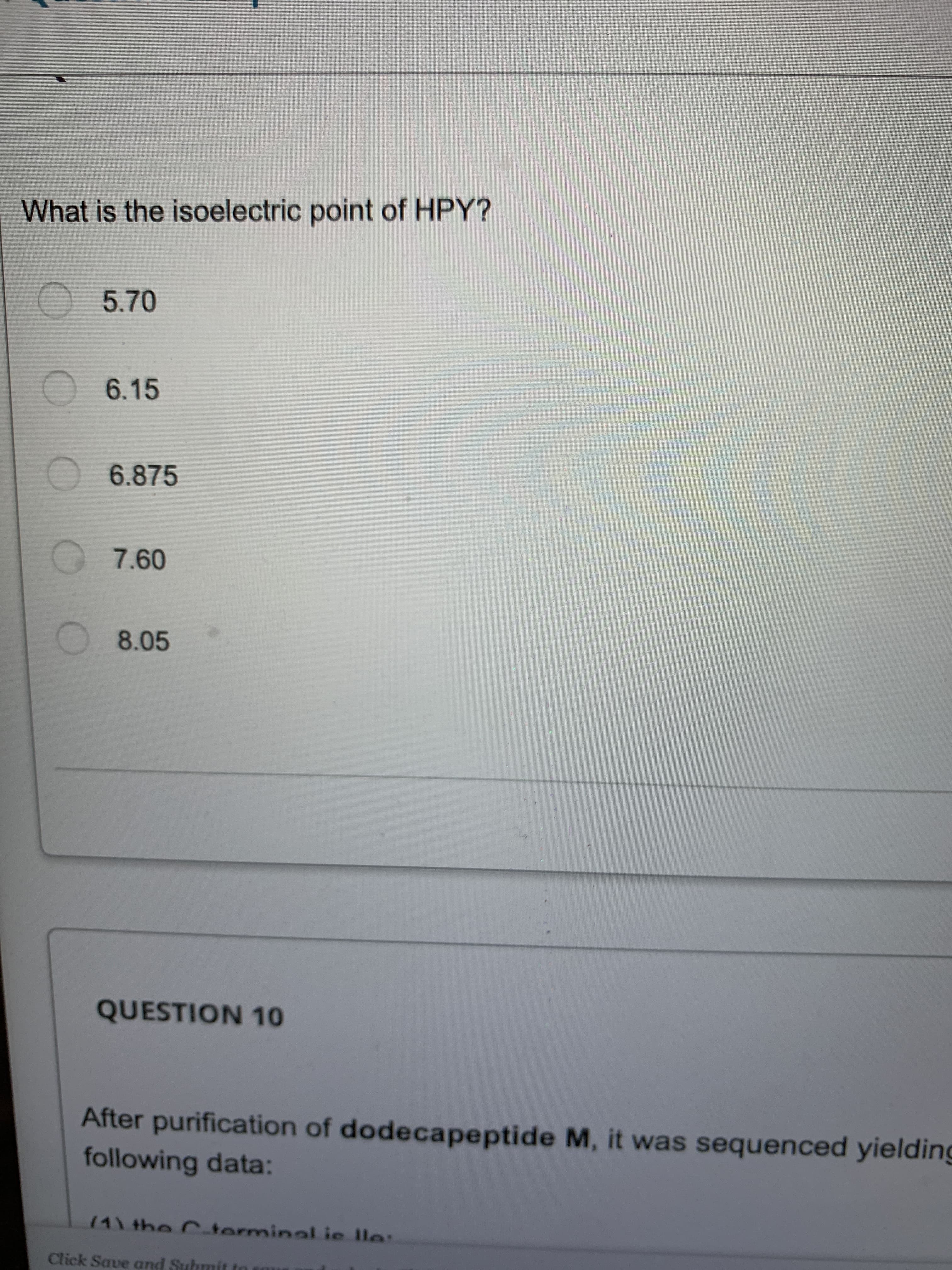 What is the isoelectric point of HPY?
5.70
6.15
6.875
8.05
QUESTION 10
After purification of dodecapeptide M, it was sequenced yielding
following data:
141 the Cterminal ie lle:
Click Save and Suhmit to
