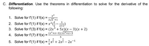 C. Differentiation. Use the theorems in differentiation to solve for the derivative of the
following:
1. Solve for f(1) if f(x)
2x +1
2. Solve for f(1) if f(x) = x²÷-
3. Solve for f'(3) if f(x) = (2x³ + 5x)(x – 3)(x + 2)
(x²+x-3)(v+x-3
4. Solve for f(7) if f(x) =
5. Solve for f(1) if f(x) = -xi + 2x – 2x-1

