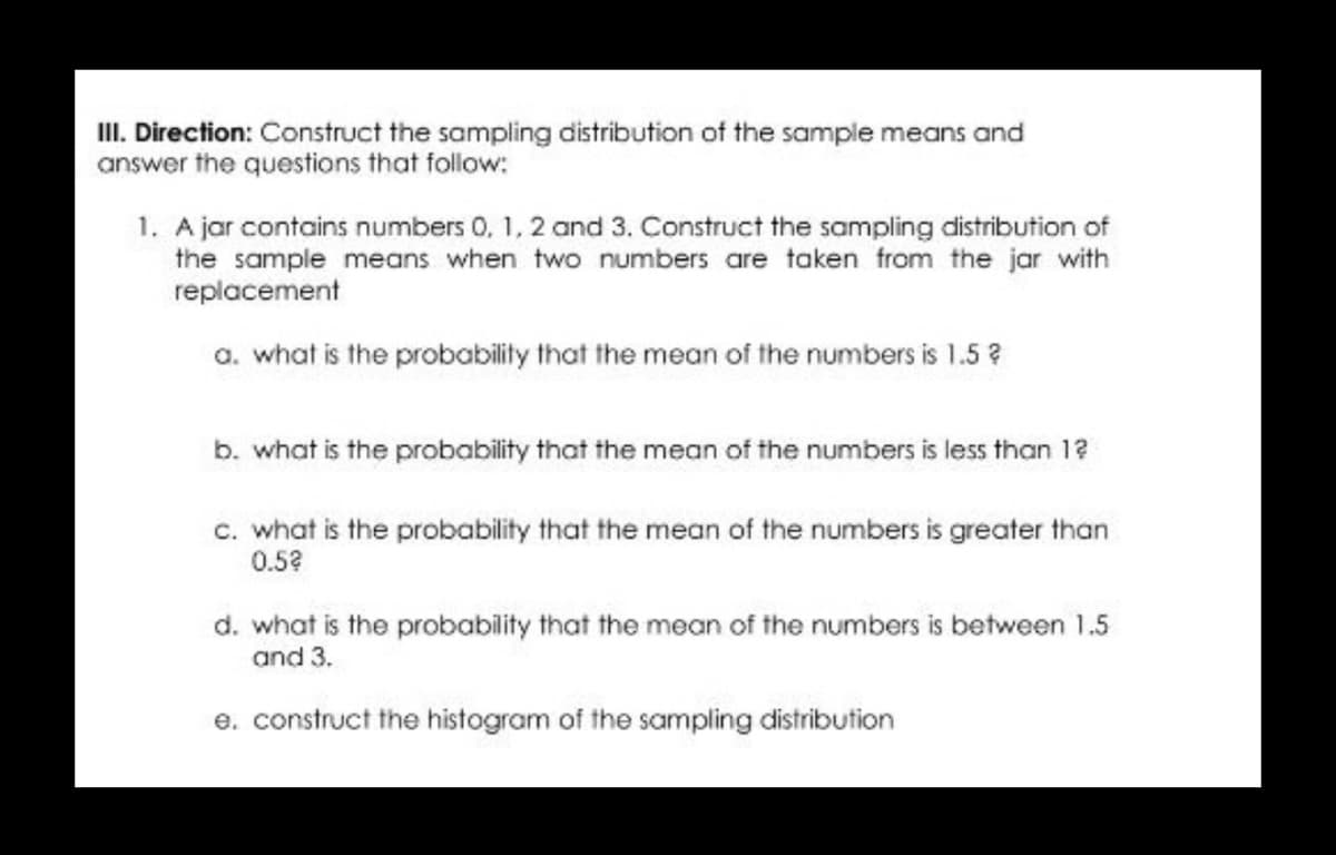 III. Direction: Construct the sampling distribution of the sample means and
answer the questions that follow:
1. A jar contains numbers 0, 1, 2 and 3. Construct the sampling distribution of
the sample means when two numbers are taken from the jar with
replacement
a. what is the probability that the mean of the numbers is 1.5 ?
b. what is the probability that the mean of the numbers is less than 12
c. what is the probability that the mean of the numbers is greater than
0.5?
d. what is the probability that the mean of the numbers is between 1.5
and 3.
e. construct the histogram of the sampling distribution
