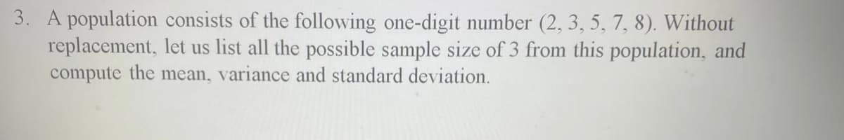 3. A population consists of the following one-digit number (2, 3, 5, 7, 8). Without
replacement, let us list all the possible sample size of 3 from this population, and
compute the mean, variance and standard deviation.
