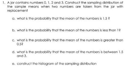 1. A jar contains numbers 0. 1, 2 and 3. Construct the sampling distribution of
the sample means when two numbers are taken from the jar with
replacement
a. what is the probability that the mean of the numbers is 1.5 ?
b. what is the probability that the mean of the numbers is less than 1?
c. what is the probability that the mean of the numbers is greater than
0.5?
d. what is the probability that the mean of the numbers is between 1.5
and 3.
e. construct the histogram of the sampling distribution
