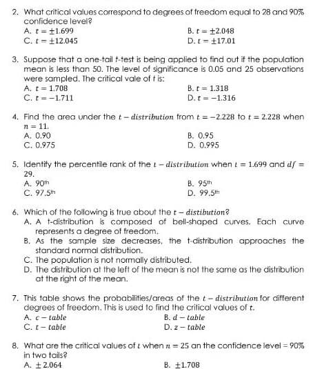 2. What critical values correspond to degrees of freedom equal to 28 and 90%
confidence level?
A. t= t1.699
C. t = 112.045
B. t = +2.048
D. t= 17.01
3. Suppose that a one-taili t-test is being applied to find out if the population
mean is less than 50. The level of significance is 0.05 and 25 observations
were sampled. The critical vale of t is:
A. t = 1.708
C. t = -1.711
B. t = 1.318
D. t = -1.316
4. Find the area under the t- distrihution from t = -2.228 to t = 2.228 when
n = 11.
A. 0.90
C. 0.975
B. 0.95
D. 0.995
5. Identify the percentile rank of the t- distribution whent = 1.699 and df =
29.
A. 90th
C. 97.5th
B. 95th
D. 99.5th
6. Which of the following is true about the t- distibution?
A. A t-distribution is composed of bell-shaped curves. Each curve
represents a degree of freedom.
B. As the sample size decreases, the t-distribution approaches the
standard normal distribution.
C. The population is not normally distributed.
D. The distribution at the left of the mean is not the same as the distribution
at the right of the mean.
7. This table shows the probabilities/areas of the t- distribution for different
degrees of freedom. This is used to find the critical values of t.
A. c- table
B. d – table
C. t- table
D. z - table
8. What are the critical values of i when n = 25 an the confidence level = 90%
in two tails?
A. +2.064
B. ±1.708
