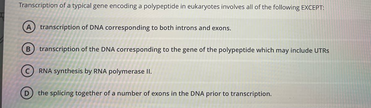 Transcription of a typical gene encoding a polypeptide in eukaryotes involves all of the following EXCEPT:
transcription of DNA corresponding to both introns and exons.
transcription of the DNA corresponding to the gene of the polypeptide which may include UTRS
(c) RNA synthesis by RNA polymerase II.
the splicing together of a number of exons in the DNA prior to transcription.
