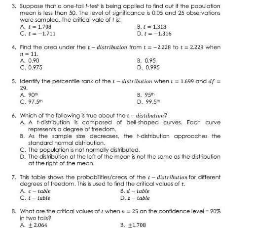 3. Suppose that a one-tail t-test is being applied to find out if the population
mean is less than 50. The level of significance is 0.05 and 25 observations
were sampled. The critical vale of t is:
A. t = 1.708
C. t = -1.711
B. t = 1.318
D. t = -1.316
4. Find the area under the t- distrihution from t = -2.228 to t = 2.228 when
n = 11.
A. 0.90
C. 0,975
B. 0.95
D. 0.995
5. Identify the percentile rank of the t- distribution when t = 1.699 and df =
29.
A. 90th
C. 97.5th
B. 95th
D. 99.5th
6. Which of the following is true about the t- distibution?
A. A t-distribution is composed of bell-shaped curves. Each curve
represents a degree of freedom.
B. As the sample size decreases, the t-distribution approaches the
standard normal distribution.
C. The population is not normally distributed.
D. The distribution at the left of the mean is not the same as the distribution
at the right of the mean.
7. This table shows the probabilities/areas of the t- distribution for different
degrees of freedom. This is used to find the critical values of t.
A. c- table
C. t- table
B. d – table
D. z - table
8. What are the critical values of i when n = 25 an the confidence level = 90%
in two tails?
A. +2.064
B. ±1.708
