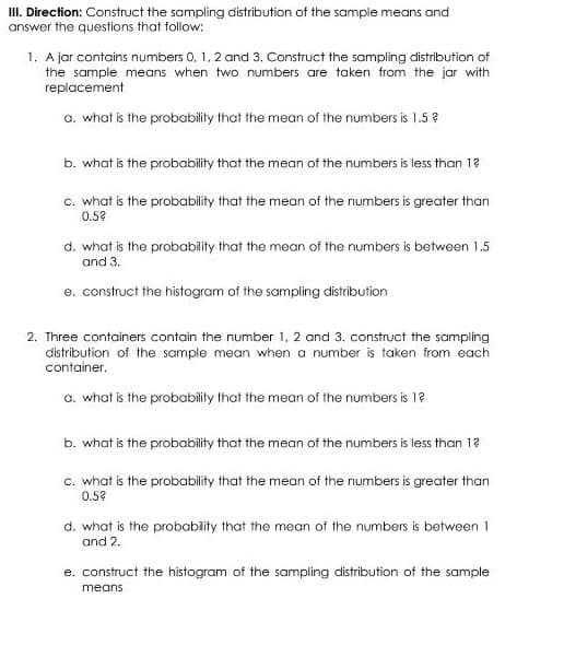 II. Direction: Construct the sampling distribution of the sample means and
answer the questions that follow:
1. A jar contains numbers 0, 1, 2 and 3. Construct the sampling distribution of
the sample means when two numbers are taken from the jar with
replacement
a. what is the probability that the mean of the numbers is 1.5 ?
b. what is the probability that the mean of the numbers is less than 1?
c. what is the probability that the mean of the numbers is greater than
0.5?
d. what is the probability that the mean of the numbers is between 1.5
and 3.
e. construct the histogram of the sampling distribution
2. Three containers contain the number 1, 2 and 3. construct the sampling
distribution of the sample mean when a number is taken from each
container.
a. what is the probability that the mean of the numbers is 1?
b. what is the probability that the mean of the numbers is less than 1?
c. what is the probability that the mean of the numbers is greater than
0.5?
d. what is the probabity that the mean of the numbers is between 1
and 2.
e. construct the histogram of the sampling distribution of the sample
means
