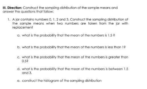 I. Direction: Construct the sampling distribution of the sample means and
answer the questions that follow:
1. A jar contains numbers 0, 1, 2 and 3. Construct the sampling distribution of
the sample means when two numbers are taken from the jar with
replacement
a. what is the probability that the mean of the numbers is 1.5 ?
b. what is the probability that the mean of the numbers is less than 12
c. what is the probability that the mean of the numbers is greater than
0.52
d. what is the probability that the mean of the numbers is between 1.5
and 3.
e. construct the histogram of the sampling distribution
