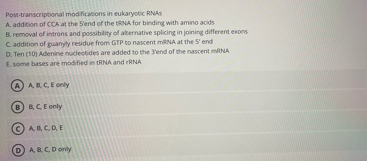Post-transcriptional modifications in eukaryotic RNAS
A. addition of CCA at the 5'end of the tRNA for binding with amino acids
B. removal of introns and possibility of alternative splicing in joining different exons
C. addition of guanyly residue from GTP to nascent mRNA at the 5' end
D. Ten (10) Adenine nucleotides are added to the 3'end of the nascent MRNA
E. some bases are modified in tRNA and rRNA
A A, B, C, E only
B, C, E only
(c) A, B, C, D, E
A, B, C, D only
