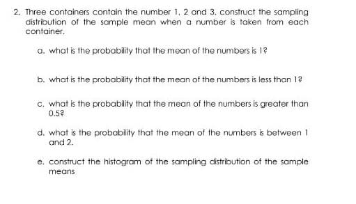 2. Three containers contain the number 1, 2 and 3. construct the sampling
distribution of the sample mean when a number is taken from each
container.
a. what is the probability that the mean of the numbers is 1?
b. what is the probability that the mean of the numbers is less than 1?
c. what is the probability that the mean of the numbers is greater than
0.5?
d. what is the probability that the mean of the numbers is between 1
and 2.
e. construct the histogram of the sampling distribution of the sample
means
